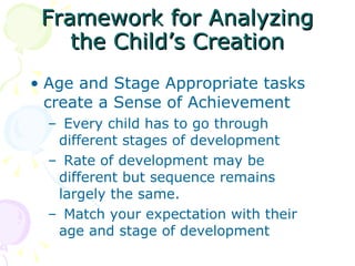 Framework for Analyzing the Child’s Creation Age and Stage Appropriate tasks create a Sense of Achievement    Every child has to go through different stages of development   Rate of development may be different but sequence remains largely the same.    Match your expectation with their age and stage of development 