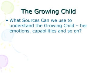 The Growing Child What Sources Can we use to understand the Growing Child – her emotions, capabilities and so on? 