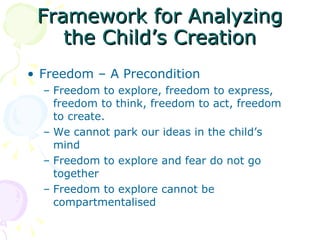 Framework for Analyzing the Child’s Creation Freedom – A Precondition Freedom to explore, freedom to express, freedom to think, freedom to act, freedom to create. We cannot park our ideas in the child’s mind Freedom to explore and fear do not go together Freedom to explore cannot be compartmentalised 