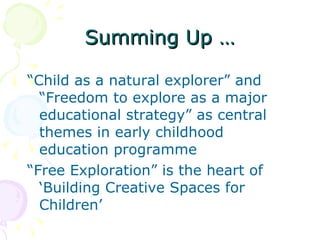 Summing Up … “ Child as a natural explorer” and “Freedom to explore as a major educational strategy” as central themes in early childhood education programme “ Free Exploration” is the heart of ‘Building Creative Spaces for Children’ 