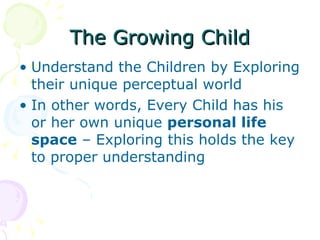 The Growing Child Understand the Children by Exploring their unique perceptual world  In other words, Every Child has his or her own unique  personal life space  – Exploring this holds the key to proper understanding  