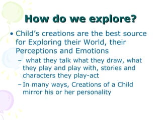 How do we explore? Child’s creations are the best source for Exploring their World, their Perceptions and Emotions  what they talk what they draw, what they play and play with, stories and characters they play-act   In many ways, Creations of a Child mirror his or her personality 