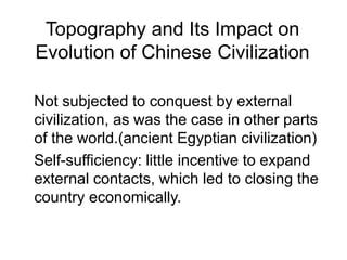 Topography and Its Impact on
Evolution of Chinese Civilization
Not subjected to conquest by external
civilization, as was the case in other parts
of the world.(ancient Egyptian civilization)
Self-sufficiency: little incentive to expand
external contacts, which led to closing the
country economically.
 