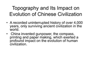 Topography and Its Impact on
Evolution of Chinese Civilization
• A recorded uninterrupted history of over 4,000
years, only surviving ancient civilization in the
world.
• China invented gunpower, the compass,
printing and paper making, which exerted a
profound impact on the evolution of human
civilization.
 