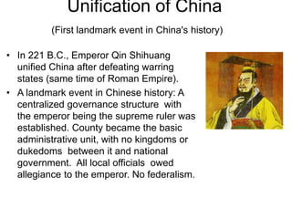 Unification of China
(First landmark event in China's history)
• In 221 B.C., Emperor Qin Shihuang
unified China after defeating warring
states (same time of Roman Empire).
• A landmark event in Chinese history: A
centralized governance structure with
the emperor being the supreme ruler was
established. County became the basic
administrative unit, with no kingdoms or
dukedoms between it and national
government. All local officials owed
allegiance to the emperor. No federalism.
 