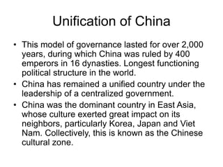 Unification of China
• This model of governance lasted for over 2,000
years, during which China was ruled by 400
emperors in 16 dynasties. Longest functioning
political structure in the world.
• China has remained a unified country under the
leadership of a centralized government.
• China was the dominant country in East Asia,
whose culture exerted great impact on its
neighbors, particularly Korea, Japan and Viet
Nam. Collectively, this is known as the Chinese
cultural zone.
 