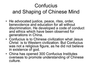 Confucius
and Shaping of Chinese Mind
• He advocated justice, peace, rites, order,
benevolence and education for all without
discrimination. He developed a code of conduct
and ethics which have been observed for
generations in China.
• Confucius is to Chinese civilization what Jesus
Christ is to Western civilization. But Confucius
was not a religious figure, as he did not believe
in existence of god.
• China has opened 300 Confucius Institutes
overseas to promote understanding of Chinese
culture.
 