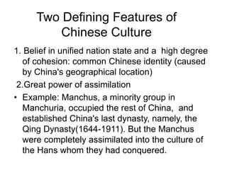 Two Defining Features of
Chinese Culture
1. Belief in unified nation state and a high degree
of cohesion: common Chinese identity (caused
by China's geographical location)
2.Great power of assimilation
• Example: Manchus, a minority group in
Manchuria, occupied the rest of China, and
established China's last dynasty, namely, the
Qing Dynasty(1644-1911). But the Manchus
were completely assimilated into the culture of
the Hans whom they had conquered.
 