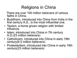 Religions in China
There are over 100 million believers of various
faiths in China.
• Buddhism, introduced into China from India in the
first century A.D., is the most influential one.
• Taoism, a home grown religion with limited
influence.
• Islam, introduced into China in 7th century
A.D.(23 million believers)
• Catholicism, introduced into China in early 19th
century(6.5 million believers)
• Protestantism, introduced into China in early 19th
century(23 million believers)
 