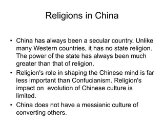 Religions in China
• China has always been a secular country. Unlike
many Western countries, it has no state religion.
The power of the state has always been much
greater than that of religion.
• Religion's role in shaping the Chinese mind is far
less important than Confucianism. Religion's
impact on evolution of Chinese culture is
limited.
• China does not have a messianic culture of
converting others.
 
