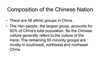 Composition of the Chinese Nation
• There are 56 ethnic groups in China.
• The Han people, the largest group, accounts for
92% of China's total population. So the Chinese
culture generally refers to the culture of the
Hans. The remaining 55 minority groups are
mostly in southwest, northwest and northeast
China.
 