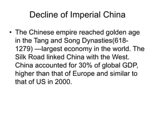Decline of Imperial China
• The Chinese empire reached golden age
in the Tang and Song Dynasties(618-
1279) —largest economy in the world. The
Silk Road linked China with the West.
China accounted for 30% of global GDP,
higher than that of Europe and similar to
that of US in 2000.
 
