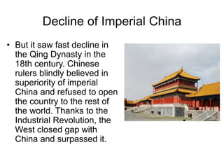 Decline of Imperial China
• But it saw fast decline in
the Qing Dynasty in the
18th century. Chinese
rulers blindly believed in
superiority of imperial
China and refused to open
the country to the rest of
the world. Thanks to the
Industrial Revolution, the
West closed gap with
China and surpassed it.
 