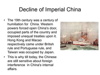 Decline of Imperial China
• The 19th century was a century of
humiliation for China. Western
powers forced open China's door,
occupied parts of the country and
imposed unequal treaties upon it.
Hong Kong and Macao
respectively came under British
rule and Portuguese rule, and
Taiwan was occupied by Japan.
• This is why till today, the Chinese
are still sensitive about foreign
interference in China's internal
affairs.
 