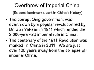 Overthrow of Imperial China
(Second landmark event in China's history)
• The corrupt Qing government was
overthrown by a popular revolution led by
Dr. Sun Yat-sen in 1911 which ended the
2,000-year-old imperial rule in China.
• The centenary of the 1911 Revolution was
marked in China in 2011. We are just
over 100 years away from the collapse of
imperial China.
 