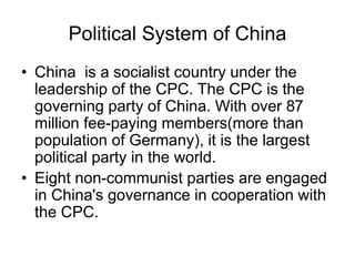 Political System of China
• China is a socialist country under the
leadership of the CPC. The CPC is the
governing party of China. With over 87
million fee-paying members(more than
population of Germany), it is the largest
political party in the world.
• Eight non-communist parties are engaged
in China's governance in cooperation with
the CPC.
 
