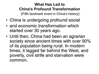 What Has Led to
China's Profound Transformation
(Fifth landmark event in China's history)
• China is undergoing profound social
• and economic transformation which
started over 30 years ago.
• Until then, China had been an agrarian
society since ancient times with over 90%
of its population being rural. In modern
times, it lagged far behind the West, and
poverty, civil strife and starvation were
common.
 