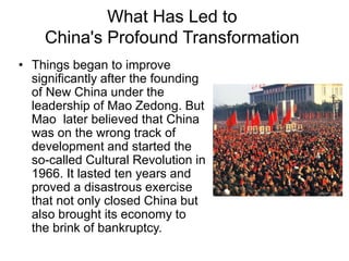 What Has Led to
China's Profound Transformation
• Things began to improve
significantly after the founding
of New China under the
leadership of Mao Zedong. But
Mao later believed that China
was on the wrong track of
development and started the
so-called Cultural Revolution in
1966. It lasted ten years and
proved a disastrous exercise
that not only closed China but
also brought its economy to
the brink of bankruptcy.
 