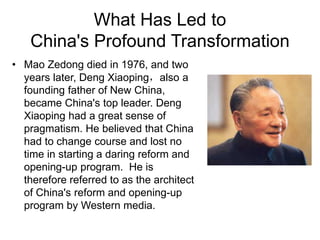 What Has Led to
China's Profound Transformation
• Mao Zedong died in 1976, and two
years later, Deng Xiaoping，also a
founding father of New China,
became China's top leader. Deng
Xiaoping had a great sense of
pragmatism. He believed that China
had to change course and lost no
time in starting a daring reform and
opening-up program. He is
therefore referred to as the architect
of China's reform and opening-up
program by Western media.
 