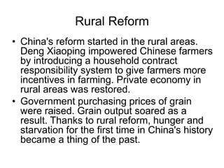 Rural Reform
• China's reform started in the rural areas.
Deng Xiaoping impowered Chinese farmers
by introducing a household contract
responsibility system to give farmers more
incentives in farming. Private economy in
rural areas was restored.
• Government purchasing prices of grain
were raised. Grain output soared as a
result. Thanks to rural reform, hunger and
starvation for the first time in China's history
became a thing of the past.
 