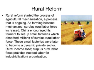 Rural Reform
• Rural reform started the process of
agricultural mechanization, a process
that is ongoing. As farming became
mechanized, surplus rural labor force
increased. China encouraged its
farmers to set up small factories which
absorbed millions of surplus rural labor
force. These small factories were later
to become a dynamic private sector.
Rural income rose; surplus rural labor
force provided needed labor for
industrialization/ urbanization.
 