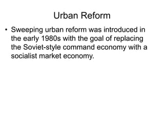 Urban Reform
• Sweeping urban reform was introduced in
the early 1980s with the goal of replacing
the Soviet-style command economy with a
socialist market economy.
 