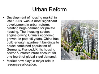 Urban Reform
• Development of housing market in
late 1990s was a most significant
development in urban reform,
creating huge demand for private
housing. The housing sector:
engine driving China’s economic
growth. In past 15 years, China has
built enough apartment buildings to
house combined population of
Germany, France,UK. Its housing
sector & infrastructure account for
one fourth of global steel demand.
• Market now plays a major role in
resources allocation.
 