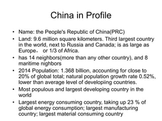 China in Profile
• Name: the People's Republic of China(PRC)
• Land: 9.6 million square kilometers. Third largest country
in the world, next to Russia and Canada; is as large as
Europe， or 1/3 of Africa.
• has 14 neighbors(more than any other country), and 8
maritime nighbors
• 2014 Population: 1.368 billion, accounting for close to
20% of global total; natural population growth rate 0.52%,
lower than average level of developiing countries.
• Most populous and largest developing country in the
world
• Largest energy consuming country, taking up 23 % of
global energy consumption; largest manufacturing
country; largest material consuming country
 