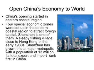 Open China’s Economy to World
• China's opening started in
eastern coastal region.
• Four special economic zones
were set up in the eastern
coastal region to attract foreign
capital. Shenzhen is one of
them. A sleepy fishing village
close to Hong Kong in the
early 1980s, Shenzhen has
grown into a major metropolis
with a population of 13 million.
Its total export and import rank
first in China.
 