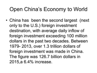 Open China’s Economy to World
• China has been the second largest (next
only to the U.S.) foreign investment
destination, with average daily inflow of
foreign investment exceeding 100 million
dollars in the past two decades. Between
1979- 2013, over 1.3 trillion dollars of
foreign investment was made in China.
The figure was 126.7 billion dollars in
2015,a 6.4% increase.
 