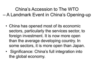 China’s Accession to The WTO
– A Landmark Event in China’s Opening-up
• China has opened most of its economic
sectors, particularly the services sector, to
foreign investment. It is now more open
than the average developing country. In
some sectors, it is more open than Japan.
• Significance: China’s full integration into
the global economy.
 