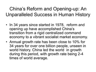 China’s Reform and Opening-up: An
Unparalleled Success in Human History
• In 34 years since started in 1978, reform and
opening up have accomplished China’s
transition from a rigid centralized command
economy to a vibrant socialist market economy.
• Annual growth rate has been close to 10% for
34 years for over one billion people, unseen in
world history. China led the world in growth
during this period, with growth rate being 2-4
times of world average.
 