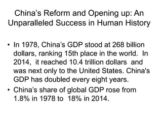 China’s Reform and Opening up: An
Unparalleled Success in Human History
• In 1978, China’s GDP stood at 268 billion
dollars, ranking 15th place in the world. In
2014, it reached 10.4 trillion dollars and
was next only to the United States. China's
GDP has doubled every eight years.
• China’s share of global GDP rose from
1.8% in 1978 to 18% in 2014.
 