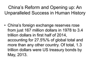 China’s Reform and Opening up: An
Unparalleled Success in Human History
• China’s foreign exchange reserves rose
from just 167 million dollars in 1978 to 3.4
trillion dollars in first half of 2014,
accounting for 27.5%% of global total and
more than any other country. Of total, 1.3
trillion dollars were US treasury bonds by
May, 2013.
 