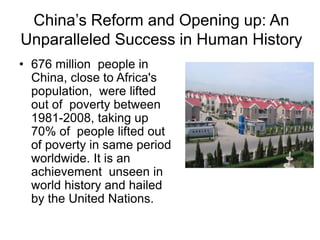 China’s Reform and Opening up: An
Unparalleled Success in Human History
• 676 million people in
China, close to Africa's
population, were lifted
out of poverty between
1981-2008, taking up
70% of people lifted out
of poverty in same period
worldwide. It is an
achievement unseen in
world history and hailed
by the United Nations.
 
