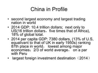 China in Profile
• second largest economy and largest trading
nation in world
• 2014 GDP: 10.4 trillion dollars; next only to
US(16 trillion dollars，five times that of Africa),
18% of global total.
• 2014 per capita GDP: 7380 dollars, (13% of U.S,
equalivant to that of UK in early 1950s) ranking
87th place in world， lowest among major
economies；2/3 of world average， on a par
with Peru
• largest foreign investment destination（2014）
 