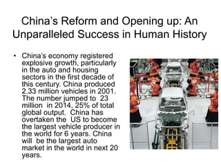 China’s Reform and Opening up: An
Unparalleled Success in Human History
• China’s economy registered
explosive growth, particularly
in the auto and housing
sectors in the first decade of
this century. China produced
2.33 million vehicles in 2001.
The number jumped to 23
million in 2014, 25% of total
global output. China has
overtaken the US to become
the largest vehicle producer in
the world for 6 years. China
will be the largest auto
market in the world in next 20
years.
 