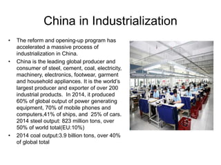 China in Industrialization
• The reform and opening-up program has
accelerated a massive process of
industrialization in China.
• China is the leading global producer and
consumer of steel, cement, coal, electricity,
machinery, electronics, footwear, garment
and household appliances. It is the world’s
largest producer and exporter of over 200
industrial products. In 2014, it produced
60% of global output of power generating
equipment, 70% of mobile phones and
computers,41% of ships, and 25% of cars.
2014 steel output: 823 million tons, over
50% of world total(EU:10%)
• 2014 coal output:3.9 billion tons, over 40%
of global total
 