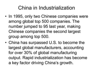 China in Industrialization
• In 1995, only two Chinese companies were
among global top 500 companies. The
number jumped to 95 last year, making
Chinese companies the second largest
group among top 500.
• China has surpassed U.S. to become the
largest global manufacturers, accounting
for over 30% of global manufacturing
output. Rapid industrialization has become
a key factor driving China’s growth.
 