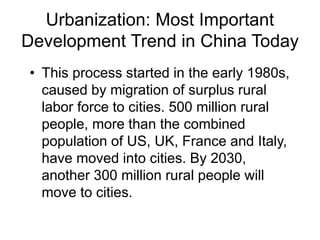 Urbanization: Most Important
Development Trend in China Today
• This process started in the early 1980s,
caused by migration of surplus rural
labor force to cities. 500 million rural
people, more than the combined
population of US, UK, France and Italy,
have moved into cities. By 2030,
another 300 million rural people will
move to cities.
 