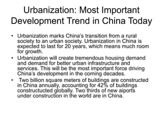 Urbanization: Most Important
Development Trend in China Today
• Urbanization marks China’s transition from a rural
society to an urban society. Urbanization in China is
expected to last for 20 years, which means much room
for growth.
• Urbanization will create tremendous housing demand
and demand for better urban infrastructure and
services. This will be the most important force driving
China’s development in the coming decades.
• Two billion square meters of buildings are constructed
in China annually, accounting for 42% of buildings
constructucted globally. Two thirds of new aiports
under construction in the world are in China.
 