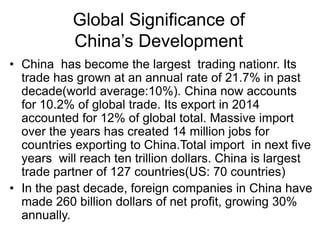 Global Significance of
China’s Development
• China has become the largest trading nationr. Its
trade has grown at an annual rate of 21.7% in past
decade(world average:10%). China now accounts
for 10.2% of global trade. Its export in 2014
accounted for 12% of global total. Massive import
over the years has created 14 million jobs for
countries exporting to China.Total import in next five
years will reach ten trillion dollars. China is largest
trade partner of 127 countries(US: 70 countries)
• In the past decade, foreign companies in China have
made 260 billion dollars of net profit, growing 30%
annually.
 
