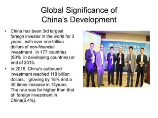 Global Significance of
China’s Development
• China has been 3rd largest
foreign investor in the world for 3
years, with over one trillion
dollars of non-financial
investment in 177 countries
(80% in developing countries) at
end of 2015.
• In 2015, China's outbound
investment reached 118 billion
dollars, growing by 18% and a
40 times increase in 13years.
The rate was far higher than that
of foreign investment in
China(6.4%).
 