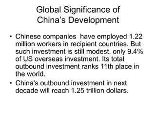 Global Significance of
China’s Development
• Chinese companies have employed 1.22
million workers in recipient countries. But
such investment is still modest, only 9.4%
of US overseas investment. Its total
outbound investment ranks 11th place in
the world.
• China's outbound investment in next
decade will reach 1.25 trillion dollars.
 