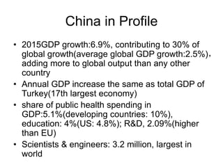 China in Profile
• 2015GDP growth:6.9%, contributing to 30% of
global growth(average global GDP growth:2.5%)，
adding more to global output than any other
country
• Annual GDP increase the same as total GDP of
Turkey(17th largest economy)
• share of public health spending in
GDP:5.1%(developing countries: 10%),
education: 4%(US: 4.8%); R&D, 2.09%(higher
than EU)
• Scientists & engineers: 3.2 million, largest in
world
 