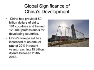 Global Significance of
China’s Development
• China has provided 50
billion dollars of aid to
161 countries and trained
120,000 professionals for
developing countries.
• China's foreign aid has
increased at an annual
rate of 30% in recent
years, reaching 15 billion
dollars between 2010-
2012.
 