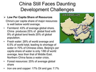 China Still Faces Daunting
Development Challenges
 Low Per Capita Share of Resources
China’s per capita share of major resources
is well below world average.
• Farmland: 43% of average global share.
China produces 25% of global food with
9% of global land feeds 20% of global
population.
• Fresh water: 28% of world average and
6.5% of world total, leading to shortage of
water in 70% of Chinese cities. Beijing's per
capita share of water is only 1/80 of world
average, less than that of Middle East.
Northern China faces a water crisis.
• Forest resources: 25% of average global
share
• Iron ore and copper: 17% Oil and gas: 7.7%
 