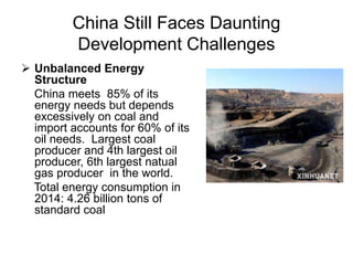 China Still Faces Daunting
Development Challenges
 Unbalanced Energy
Structure
China meets 85% of its
energy needs but depends
excessively on coal and
import accounts for 60% of its
oil needs. Largest coal
producer and 4th largest oil
producer, 6th largest natual
gas producer in the world.
Total energy consumption in
2014: 4.26 billion tons of
standard coal
 