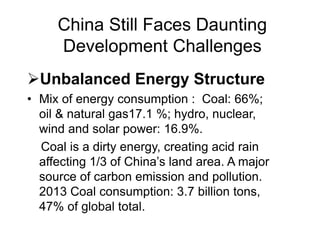 China Still Faces Daunting
Development Challenges
Unbalanced Energy Structure
• Mix of energy consumption : Coal: 66%;
oil & natural gas17.1 %; hydro, nuclear,
wind and solar power: 16.9%.
Coal is a dirty energy, creating acid rain
affecting 1/3 of China’s land area. A major
source of carbon emission and pollution.
2013 Coal consumption: 3.7 billion tons,
47% of global total.
 