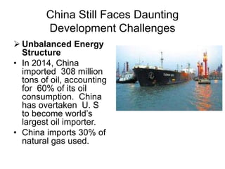 China Still Faces Daunting
Development Challenges
 Unbalanced Energy
Structure
• In 2014, China
imported 308 million
tons of oil, accounting
for 60% of its oil
consumption. China
has overtaken U. S
to become world’s
largest oil importer.
• China imports 30% of
natural gas used.
 